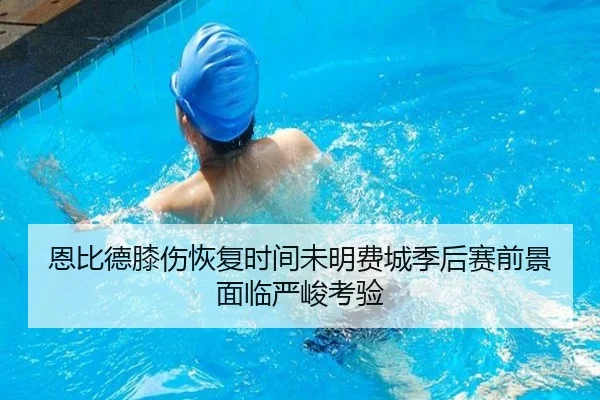 恩比德膝伤恢复时间未明费城季后赛前景面临严峻考验